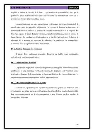 LES POLYMERES 2019/2020
46
fragilité et abaisse la viscosité de la fonte, ce qui améliore la processabilité, alors que la
portion de poids moléculaire élevé cause des diffcultés de traitement en raison de sa
contribution énorme à la viscosité de fusion.
La ramification est un autre paramètre de performance important. En général, la
ramification réduit les propriétés mécaniques. Par exemple, il diminue la résistance à la
rupture et la limite d’élasticité. L’effet sur la ténacité est moins clair; si la longueur des
branches dépasse le poids d’enchevêtrement, il améliore la ténacité, sinon il abaisse la
force d’impact. La ramification réduit également la fragilité, la température de fusion, la
viscosité de la solution et augmente la solubilité. En conclusion, la processabilité
s’améliore avec le degré croissant de branchement.
IV .3.Analyse chimique des polymères
Il existe deux techniques courantes d’analyse de faible poids moléculaire
polymères de réactions de polymères.
IV .3.1.Spectroscopie de masse
Le polymère réagit pour former des fragments de faible poids moléculaire qui sont
condensés à la température de l’air liquide. Ensuite, les fragments sont Volatilisé, ionisé
et séparé en fonction de la masse et de la charge par l’action des champs électriques et
magnétiques dans une masse typique analyse spectrométrique.
IV .3.2.Chromatographie en phase gazeuse
Méthode de séparation dans laquelle les composants gazeux ou vaporisés sont
répartis entre une phase gazeuse mobile et une phase liquide fixe ou absorbance solide.
Les composants passent par la chromatographie et sont détectés pas leur nombre, la
nature et les montants.
 