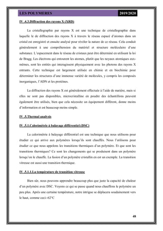 LES POLYMERES 2019/2020
48
IV .4.3.Diffraction des rayons X (XRD)
La cristallographie par rayons X est une technique de cristallographie dans
laquelle le de diffraction des rayons X à travers le réseau espacé d’atomes dans un
cristal est enregistré et ensuite analysé pour révéler la nature de ce réseau. Cela conduit
généralement à une compréhension du matériel et structure moléculaire d’une
substance. L’espacement dans le réseau de cristaux peut être déterminé en utilisant la loi
de Bragg. Les électrons qui entourent les atomes, plutôt que les noyaux atomiques eux-
mêmes, sont les entités qui interagissent physiquement avec les photons des rayons X
entrants. Cette technique est largement utilisée en chimie et en biochimie pour
déterminer les structures d’une immense variété de molécules, y compris les composés
inorganiques, l’ADN et les protéines.
La diffraction des rayons X est généralement effectuée à l’aide de matière, mais si
elles ne sont pas disponibles, microcristalline en poudre des échantillons peuvent
également être utilisés, bien que cela nécessite un équipement différent, donne moins
d’information et est beaucoup moins simple.
IV .5.Thermal analysis
IV .5.1.Calorimétrie à balayage différentiel (DSC)
La calorimétrie à balayage différentiel est une technique que nous utilisons pour
étudier ce qui arrive aux polymères lorsqu’ils sont chauffés. Nous l’utilisons pour
étudier ce que nous appelons les transitions thermiques d’un polymère. Et que sont les
transitions thermiques? Ce sont les changements qui se produisent dans un polymère
lorsqu’on le chauffe. La fusion d’un polymère cristallin en est un exemple. La transition
vitreuse est aussi une transition thermique.
IV .5.1.1.La température de transition vitreuse
Bien sûr, nous pouvons apprendre beaucoup plus que juste la capacité de chaleur
d’un polymère avec DSC. Voyons ce qui se passe quand nous chauffons le polymère un
peu plus. Après une certaine température, notre intrigue se déplacera soudainement vers
le haut, comme ceci:-62°C
 