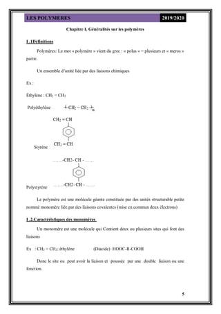 LES POLYMERES 2019/2020
5
Chapitre I. Généralités sur les polymères
I .1Définitions
Polymères: Le mot « polymère » vient du grec : « polus » = plusieurs et « meros »
partie.
Un ensemble d’unité liée par des liaisons chimiques
Ex :
Éthylène : CH2 = CH2
Polyéthylène
Styrène
Polystyrène
Le polymère est une molécule géante constituée par des unités structurable petite
nommé monomère liée par des liaisons covalentes (mise en commun deux électrons)
I .2.Caractéristiques des monomères
Un monomère est une molécule qui Contient deux ou plusieurs sites qui font des
liaisons
Ex : CH2 = CH2: éthylène (Diacide) HOOC-R-COOH
Donc le site ou peut avoir la liaison et poussée par une double liaison ou une
fonction.
 