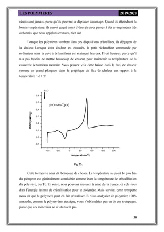 LES POLYMERES 2019/2020
50
réussissent jamais, parce qu’ils peuvent se déplacer davantage. Quand ils atteindront la
bonne température, ils auront gagné assez d’énergie pour passer à des arrangements très
ordonnés, que nous appelons cristaux, bien sûr
Lorsque les polymères tombent dans ces dispositions cristallines, ils dégagent de
la chaleur. Lorsque cette chaleur est évacuée, le petit réchauffeur commandé par
ordinateur sous la cuve à échantillons est vraiment heureux. Il est heureux parce qu’il
n’a pas besoin de mettre beaucoup de chaleur pour maintenir la température de la
casserole échantillon montant. Vous pouvez voir cette baisse dans le flux de chaleur
comme un grand plongeon dans le graphique du flux de chaleur par rapport à la
température : -21°C
-100 -50 0 50 100 150 200
-0,1
0,0
0,1
0,2
0,3
0,4
0,5
0,6
[EtOHMIM
+
][Cl
-
]
DSC/(mW/mg)
temperature/
o
c
exo
Fig.23.
Cette trempette nous dit beaucoup de choses. La température au point le plus bas
du plongeon est généralement considérée comme étant la température de cristallisation
du polymère, ou Tc. En outre, nous pouvons mesurer la zone de la trempe, et cela nous
dira l’énergie latente de cristallisation pour le polymère. Mais surtout, cette trempette
nous dit que le polymère peut en fait cristalliser. Si vous analysiez un polymère 100%
amorphe, comme le polystyrène atactique, vous n’obtiendriez pas un de ces trempages,
parce que ces matériaux ne cristallisent pas.
 