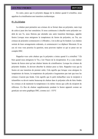 LES POLYMERES 2019/2020
51
En outre, parce que le polymère dégage de la chaleur quand il cristallise, nous
appelons la cristallisation une transition exothermique.
IV .5.1.3.Fusion
La chaleur peut permettre aux cristaux de se former dans un polymère, mais trop
de celui-ci peut être leur annulation. Si nous continuons à chauffer notre polymère au-
delà de son Tc, nous finirons par atteindre une autre transition thermique, appelée
fusion. Lorsque nous atteignons la température de fusion du polymère, ou Tm, ces
cristaux de polymère commencent à s’effondrer, c’est-à-dire qu’ils fondent. Les chaînes
sortent de leurs arrangements ordonnés, et commencent à se déplacer librement. Et au
cas où vous vous poseriez la question, nous pouvons repérer ce qui se passe sur un
complot DSC.
Rappelez-vous cette chaleur que le polymère a émise quand il a cristallisé ? Eh
bien quand nous atteignons le Tm, c’est l’heure de la récupération. Il y a une chaleur
latente de fusion ainsi qu’une chaleur latente de cristallisation. Lorsque les cristaux de
polymère fondent, ils doivent absorber la chaleur pour ce faire. Rappelez-vous que la
fusion est une transition de premier ordre. Cela signifie que lorsque vous atteignez la
température de fusion, la température du polymère n’augmentera pas tant que tous les
cristaux n’auront pas fondu. Cela signifie que le petit réchauffeur sous le récipient à
échantillon va devoir mettre beaucoup de chaleur dans le polymère afin de faire fondre
les cristaux et de maintenir la température à la même vitesse que celle du récipient de
référence. Ce flux de chaleur supplémentaire pendant la fusion apparaît comme un
grand pic sur notre graphique DSC, comme ceci : 153°C
 