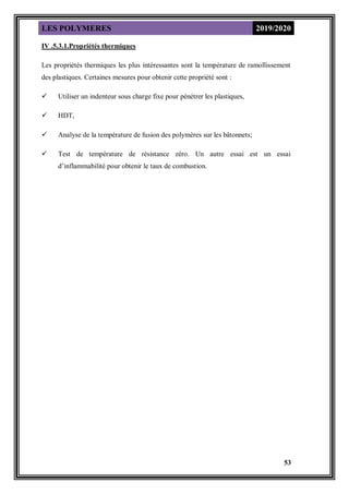 LES POLYMERES 2019/2020
53
IV .5.3.1.Propriétés thermiques
Les propriétés thermiques les plus intéressantes sont la température de ramollissement
des plastiques. Certaines mesures pour obtenir cette propriété sont :
 Utiliser un indenteur sous charge fixe pour pénétrer les plastiques,
 HDT,
 Analyse de la température de fusion des polymères sur les bâtonnets;
 Test de température de résistance zéro. Un autre essai est un essai
d’inflammabilité pour obtenir le taux de combustion.
 