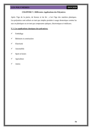 LES POLYMERES 2019/2020
54
CHAPITRE V. Différentes Applications des Polymères
Après l’âge de la pierre, de bronze et du fer ; c’est l’âge des matières plastiques.
Les polymères sont utilisés en tant que simples produits à usage domestique comme les
sacs en plastiques ou en tant que composants optiques, électroniques et médicaux.
V.1 .Les applications classiques des polymères:
 Emballage
 Bâtiment et construction
 Electricité
 Automobile
 Sport et loisirs
 Agriculture
 Autres
 