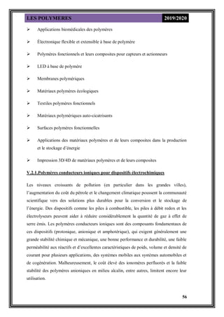 LES POLYMERES 2019/2020
56
 Applications biomédicales des polymères
 Électronique flexible et extensible à base de polymère
 Polymères fonctionnels et leurs composites pour capteurs et actionneurs
 LED à base de polymère
 Membranes polymériques
 Matériaux polymères écologiques
 Textiles polymères fonctionnels
 Matériaux polymériques auto-cicatrisants
 Surfaces polymères fonctionnelles
 Applications des matériaux polymères et de leurs composites dans la production
et le stockage d’énergie
 Impression 3D/4D de matériaux polymères et de leurs composites
V.2.1.Polymères conducteurs ioniques pour dispositifs électrochimiques
Les niveaux croissants de pollution (en particulier dans les grandes villes),
l’augmentation du coût du pétrole et le changement climatique poussent la communauté
scientifique vers des solutions plus durables pour la conversion et le stockage de
l’énergie. Des dispositifs comme les piles à combustible, les piles à débit redox et les
électrolyseurs peuvent aider à réduire considérablement la quantité de gaz à effet de
serre émis. Les polymères conducteurs ioniques sont des composants fondamentaux de
ces dispositifs (protonique, anionique et amphotérique), qui exigent généralement une
grande stabilité chimique et mécanique, une bonne performance et durabilité, une faible
perméabilité aux réactifs et d’excellentes caractéristiques de poids, volume et densité de
courant pour plusieurs applications, des systèmes mobiles aux systèmes automobiles et
de cogénération. Malheureusement, le coût élevé des ionomères perfluorés et la faible
stabilité des polymères anioniques en milieu alcalin, entre autres, limitent encore leur
utilisation.
 