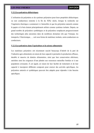 LES POLYMERES 2019/2020
57
V.2.2.Les polymères diélectriques
L’utilisation de polymères et de systèmes polymères pour leurs propriétés diélectriques
ou non conductrices remonte à la fin du XIXe siècle, lorsque la recherche sur
l’ingénierie électrique a commencé à s’intensifier et que les polymères naturels comme
le papier et le bois étaient principalement utilisés comme systèmes isolants. Depuis, un
grand nombre de polymères synthétiques et de polymères remplacent progressivement
des technologies plus anciennes dans de nombreux domaines tels que l’énergie, les
transports, l’électronique, … soit sous forme de matériaux isolants, semi-conducteurs ou
conducteurs.
V.2.3.Les polymères dans l’agriculture et la science alimentaire
Les matériaux polymères ont récemment suscité beaucoup d’intérêt de la part de
l’industrie agro-alimentaire en raison de leur capacité à permettre la production efficace,
durable et massive de denrées alimentaires, ainsi que leur conservation ultérieure,
satisfaire ainsi les exigences d’une planète aux ressources naturelles limitées et à une
population croissante. À cet égard, en raison de leur facilité de traitement et de leur
capacité à incorporer différents composés pour exercer des activités spécifiques, les
polymères naturels et synthétiques peuvent être adaptés pour répondre à des besoins
spécifiques.
 