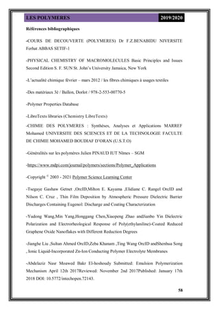 LES POLYMERES 2019/2020
58
Références bibliographiques
-COURS DE DECOUVERTE (POLYMERES) Dr F.Z.BENABIDU NIVERSITE
Ferhat ABBAS SETIF-1
-PHYSICAL CHEMISTRY OF MACROMOLECULES Basic Principles and Issues
Second Edition S. F. SUN St. John’s University Jamaica, New York
-L’actualité chimique février – mars 2012 / les fibres chimiques à usages textiles
-Des matériaux 3è / Baïlon, Dorlot / 978-2-553-00770-5
-Polymer Properties Database
-LibreTexts libraries (Chemistry LibreTexts)
-CHIMIE DES POLYMERES : Synthèses, Analyses et Applications MARREF
Mohamed UNIVERSITE DES SCIENCES ET DE LA TECHNOLOGIE FACULTE
DE CHIMIE MOHAMED BOUDIAF D’ORAN (U.S.T.O)
-Généralités sur les polymères Julien PINAUD IUT Nîmes – SGM
-https://www.mdpi.com/journal/polymers/sections/Polymer_Applications
-Copyright ©
2003 - 2021 Polymer Science Learning Center
-Tsegaye Gashaw Getnet ,OrcID,Milton E. Kayama ,Elidiane C. Rangel OrcID and
Nilson C. Cruz , Thin Film Deposition by Atmospheric Pressure Dielectric Barrier
Discharges Containing Eugenol: Discharge and Coating Characterization
-Yudong Wang,Min Yang,Honggang Chen,Xiaopeng Zhao andJianbo Yin Dielectric
Polarization and Electrorheological Response of Poly(ethylaniline)-Coated Reduced
Graphene Oxide Nanoflakes with Different Reduction Degrees
-Jianghe Liu ,Sultan Ahmed OrcID,Zeba Khanam ,Ting Wang OrcID andShenhua Song
, Ionic Liquid-Incorporated Zn-Ion Conducting Polymer Electrolyte Membranes
-Abdelaziz Nasr Moawed Bakr El-hoshoudy Submitted: Emulsion Polymerization
Mechanism April 12th 2017Reviewed: November 2nd 2017Published: January 17th
2018 DOI: 10.5772/intechopen.72143.
 