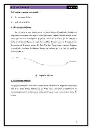 LES POLYMERES 2019/2020
6
I .3.Architectures macromoléculaires
 les polymères linéaires
 polymères ramifiés.
I .3.1.Polymères linéaires
Le polymère le plus simple est un polymère linéaire. Un polymère linéaire est
simplement une chaîne dans laquelle toutes les liaisons carbone-carbone existent en une
seule ligne droite. Un exemple de polymère linéaire est le téflon, qui est fabriqué à
partir de tétrafluoroéthylène. Il s’agit d’un seul brin d’unités composé de deux atomes
de carbone et de quatre atomes de fluor. Une fois formés, ces polymères linéaires
peuvent créer des brins de fibres ou former un maillage qui peut être très solide et
difficile à percer.
fig.1.Polymère linéaire
I .3.2.Polymères ramifiés
Les polymères ramifiés sont définis comme ayant des chaînes de polymères secondaires
liées à une épine dorsale primaire, ce qui donne lieu à une variété d’architectures de
polymères comme les polymères en étoile, en forme de H, en pompon et en forme de
peigne.
 