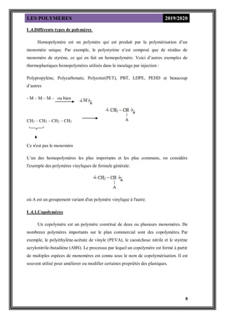 LES POLYMERES 2019/2020
8
I .4.Différents types de polymères
Homopolymère est un polymère qui est produit par la polymérisation d’un
monomère unique. Par exemple, le polystyrène n’est composé que de résidus de
monomère de styrène, ce qui en fait un homopolymère. Voici d’autres exemples de
thermoplastiques homopolymères utilisés dans le moulage par injection :
Polypropylène, Polycarbonate, Polyester(PET), PBT, LDPE, PEHD et beaucoup
d’autres
- M – M – M – ou bien
CH2 – CH2 – CH2 – CH2
Ce n'est pas le monomère
L’un des homopolymères les plus importants et les plus communs, on considère
l'exemple des polymères vinyliques de formule générale:
où A est un groupement variant d'un polymère vinylique à l'autre.
I .4.1.Copolymères
Un copolymère est un polymère constitué de deux ou plusieurs monomères. De
nombreux polymères importants sur le plan commercial sont des copolymères. Par
exemple, le polyéthylène-acétate de vinyle (PEVA), le caoutchouc nitrile et le styrène
acrylonitrile-butadiène (ABS). Le processus par lequel un copolymère est formé à partir
de multiples espèces de monomères est connu sous le nom de copolymérisation. Il est
souvent utilisé pour améliorer ou modifier certaines propriétés des plastiques.
 