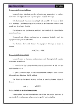 LES POLYMERES 2019/2020
9
I .4.2.Les copolymères statistiques
Les copolymères statistiques sont des polymères dans lesquels deux ou plusieurs
monomères sont disposés dans une séquence qui suit une règle statistique.
Si la fraction mole d’un monomère est égale à la probabilité de trouver un résidu
de ce monomère à n’importe quel point de la chaîne, le polymère entier est alors connu
sous le nom de polymère aléatoire.
Ces polymères sont généralement synthétisés par la méthode de polymérisation
par radicaux libres.
Un exemple de polymère statistique est le caoutchouc fabriqué à partir des
copolymères de styrène et de butadiène.
Une illustration décrivant la structure d’un copolymère statistique est fournie ci-
dessous
-AABABBAAABA-
I .4.3.Les copolymères alternés
Les copolymères en alternance contiennent une seule chaîne principale avec des
monomères en alternance.
La formule d’un copolymère alternatif composé de monomères A et B peut être
généralisée à (-A-B-)n.
Le nylon 6,6 est un exemple de copolymère alternatif, constitué d’unités alternées
d’hexaméthylène diamine et d’acide adipique.
Une illustration décrivant la structure générale de ces polymères est fournie ci-
dessous.
- ABABAB
I .4.4.Les copolymères à bloc ou séquencés
Lorsque plus d’une unité homopolymère est liée par des liaisons covalentes, la
macromolécule à chaîne unique qui en résulte est appelée copolymère bloc.
 