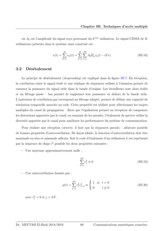 Chapitre III. Techniques d’accès multiple
où Ak est l’amplitude du signal reçu provenant du kème
utilisateur. Le signal CDMA de K
utilisateurs présents dans le système ainsi construit est :
e(t) =
K
X
k=1
ek(t) =
K
X
k=1
Nb
X
i=1
Akbk
(i)ck(t − iTs) (III.18)
3.2 Désétalement
Le principe de désétalement (despreading) est expliqué dans la figure III.7. En réception,
la corrélation entre le signal étalé et une réplique de séquences utilisée à l’émission permet de
ramener la puissance du signal utile dans la bande d’origine. Les brouilleurs sont alors étalés
et un filtrage passe – bas permet de supprimer leur puissance en dehors de la bande utile.
L’opération de corrélation,qui correspond au filtrage adapté, permet de définir une capacité de
résolution temporelle associée au code. Cette propriété est utilisée pour sélectionner les trajets
multiples du canal de propagation . Alors que l’égalisation permet au récepteur de compenser
les distorsions apportées par le canal, en essayant de les annuler, l’étalement de spectre utilise la
diversité apportée par le canal pour améliorer les performances du système de communication.
Pour réaliser une réception correcte, il faut que la séquences pseudo – aléatoire posséde
de bonnes proprietés d’autocorrélation. De façon idéale, la fonction d’autocorrélation doit être
maximale en zéro et minimale ailleurs. Soit le code d’étalement d’un utilisateur k est représenté
par la séquence de chips ck
posséde les deux propriétés suivantes :
— Une moyenne approximativement nulle :
SF
X
j=1
ck
j ≈ 0 (III.19)
— Une autocorrélation donnée par :
ρ(t) =
SF
X
j=1
ck
j ck
j+t ≈



1 si t = 0
0 t 6= 0
(III.20)
avec ck
j = 0 si j  SF.
Dr. MEFTAH El-Hadi 2018/2019 80 Communications numériques avancées.
 
