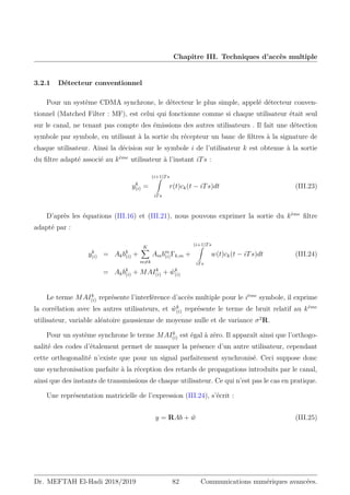 Chapitre III. Techniques d’accès multiple
3.2.1 Détecteur conventionnel
Pour un système CDMA synchrone, le détecteur le plus simple, appelé détecteur conven-
tionnel (Matched Filter : MF), est celui qui fonctionne comme si chaque utilisateur était seul
sur le canal, ne tenant pas compte des émissions des autres utilisateurs . Il fait une détection
symbole par symbole, en utilisant à la sortie du récepteur un banc de filtres à la signature de
chaque utilisateur. Ainsi la décision sur le symbole i de l’utilisateur k est obtenue à la sortie
du filtre adapté associé au kème
utilisateur à l’instant iTs :
yk
(i) =
(i+1)Ts
Z
iTs
r(t)ck(t − iTs)dt (III.23)
D’après les équations (III.16) et (III.21), nous pouvons exprimer la sortie du kème
filtre
adapté par :
yk
(i) = Akbk
(i) +
K
X
m6=k
Ambm
(i)Γk,m +
(i+1)Ts
Z
iTs
w(t)ck(t − iTs)dt (III.24)
= Akbk
(i) + MAIk
(i) + ŵk
(i)
Le terme MAIk
(i) représente l’interférence d’accès multiple pour le ième
symbole, il exprime
la corrélation avec les autres utilisateurs, et ŵk
(i) représente le terme de bruit relatif au kème
utilisateur, variable aléatoire gaussienne de moyenne nulle et de variance σ2
R.
Pour un système synchrone le terme MAIk
(i) est égal à zéro. Il apparaît ainsi que l’orthogo-
nalité des codes d’étalement permet de masquer la présence d’un autre utilisateur, cependant
cette orthogonalité n’existe que pour un signal parfaitement synchronisé. Ceci suppose donc
une synchronisation parfaite à la réception des retards de propagations introduits par le canal,
ainsi que des instants de transmissions de chaque utilisateur. Ce qui n’est pas le cas en pratique.
Une représentation matricielle de l’expression (III.24), s’écrit :
y = RAb + ŵ (III.25)
Dr. MEFTAH El-Hadi 2018/2019 82 Communications numériques avancées.
 