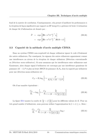 Chapitre III. Techniques d’accès multiple
fond de la matrice de corrélation. Conséquemment, cela permet d’améliorer les performances à
la réception de façon significative par rapport au ZF lorsqu’il y a présence de bruit. L’estimation
de chaque bit d’information est donnée par :
b̂k
= sign

R + σ2
A−2
−1
y

(III.28)
= sign

R + σ2
A−2
−1
(RAb + ŵ)

3.3 Capacité de la méthode d’accès multiple CDMA
Dans un systéme CDMA non-coopératif où chaque utilisateur ignore le code d’étalement
des autres utilisateurs. Par conséquent, les signaux des autres utlisateurs apparaissent comme
une interférences au niveau de la réception de chaque utilisateur (Détection conventionelle
ou Détection mono-utilisateur). Si nous assumons que les interférences entre utilisateurs sont
Gausiennes, alors chaque signal d’utilisateur est corrompu par une interférence gaussienne de
puissance (K − 1) P et plus un bruit AWGN de puissance BcN0, donc la capacité par utilisateur
pour une détection mono-utilisateur est :
CK = Bc log2

1 +
P
BcN0 + (K − 1) P
#
(III.29)
Où d’une maniére équivalente :
CK
Bc
= log2

1 +
CK
Bc
Eb
N0
1 + (K − 1)

CK
Bc
 
Eb
N0


 (III.30)
La figure III.8 montre la courbe de CK
Bc
= f

Eb
N0

pour les différents valeurs de K. Pour un
trés grand nombre d’utilisateurs, nous pouvons utiliser l’approximation ln (1 + x) ≤ x, Alors :
CK
Bc
≤
CK
Bc
Eb
N0
1 + (K − 1)

CK
Bc
 
Eb
N0
 log2 e (III.31)
Dr. MEFTAH El-Hadi 2018/2019 84 Communications numériques avancées.
 