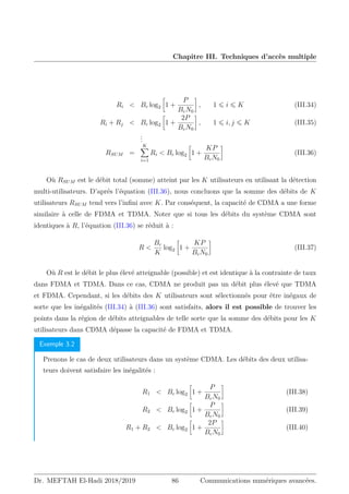 Chapitre III. Techniques d’accès multiple
Ri  Bc log2

1 +
P
BcN0

, 1 ⩽ i ⩽ K (III.34)
Ri + Rj  Bc log2

1 +
2P
BcN0

, 1 ⩽ i, j ⩽ K (III.35)
.
.
.
RSUM =
K
X
i=1
Ri  Bc log2

1 +
KP
BcN0

(III.36)
Où RSUM est le débit total (somme) atteint par les K utilisateurs en utilisant la détection
multi-utilisateurs. D’aprés l’équation (III.36), nous concluons que la somme des débits de K
utilisateurs RSUM tend vers l’infini avec K. Par conséquent, la capacité de CDMA a une forme
similaire à celle de FDMA et TDMA. Noter que si tous les débits du système CDMA sont
identiques à R, l’équation (III.36) se réduit à :
R 
Bc
K
log2

1 +
KP
BcN0

(III.37)
Où R est le débit le plus élevé atteignable (possible) et est identique à la contrainte de taux
dans FDMA et TDMA. Dans ce cas, CDMA ne produit pas un débit plus élevé que TDMA
et FDMA. Cependant, si les débits des K utilisateurs sont sélectionnés pour être inégaux de
sorte que les inégalités (III.34) à (III.36) sont satisfaits, alors il est possible de trouver les
points dans la région de débits atteignables de telle sorte que la somme des débits pour les K
utilisateurs dans CDMA dépasse la capacité de FDMA et TDMA.
Exemple 3.2
Prenons le cas de deux utilisateurs dans un système CDMA. Les débits des deux utilisa-
teurs doivent satisfaire les inégalités :
R1  Bc log2

1 +
P
BcN0

(III.38)
R2  Bc log2

1 +
P
BcN0

(III.39)
R1 + R2  Bc log2

1 +
2P
BcN0

(III.40)
Dr. MEFTAH El-Hadi 2018/2019 86 Communications numériques avancées.
 
