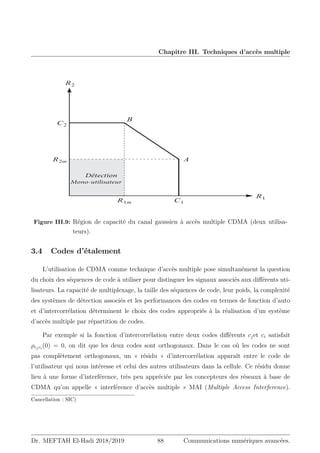 Chapitre III. Techniques d’accès multiple
%ÏUFDUJPO
.POPVUJMJTBUFVS
Figure III.9: Région de capacité du canal gaussien à accès multiple CDMA (deux utilisa-
teurs).
3.4 Codes d’étalement
L’utilisation de CDMA comme technique d’accès multiple pose simultanément la question
du choix des séquences de code à utiliser pour distinguer les signaux associés aux différents uti-
lisateurs. La capacité de multiplexage, la taille des séquences de code, leur poids, la complexité
des systèmes de détection associés et les performances des codes en termes de fonction d’auto
et d’intercorrélation déterminent le choix des codes appropriés à la réalisation d’un système
d’accès multiple par répartition de codes.
Par exemple si la fonction d’intercorrélation entre deux codes différents cjet ci satisfait
ρcjci
(0) = 0, on dit que les deux codes sont orthogonaux. Dans le cas où les codes ne sont
pas complètement orthogonaux, un « résidu » d’intercorrélation apparaît entre le code de
l’utilisateur qui nous intéresse et celui des autres utilisateurs dans la cellule. Ce résidu donne
lieu à une forme d’interférence, très peu appréciée par les concepteurs des réseaux à base de
CDMA qu’on appelle « interférence d’accès multiple » MAI (Multiple Access Interference).
Cancellation : SIC)
Dr. MEFTAH El-Hadi 2018/2019 88 Communications numériques avancées.
 
