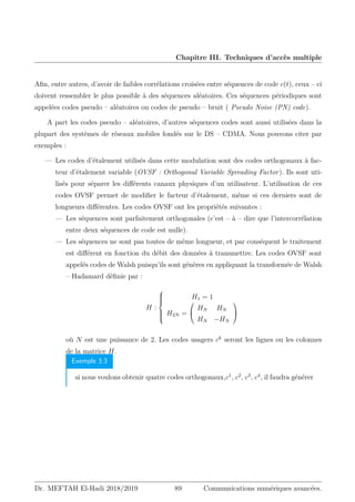 Chapitre III. Techniques d’accès multiple
Afin, entre autres, d’avoir de faibles corrélations croisées entre séquences de code c(t), ceux – ci
doivent ressembler le plus possible à des séquences aléatoires. Ces séquences périodiques sont
appelées codes pseudo – aléatoires ou codes de pseudo – bruit ( Pseudo Noise (PN) code).
A part les codes pseudo – aléatoires, d’autres séquences codes sont aussi utilisées dans la
plupart des systèmes de réseaux mobiles fondés sur le DS – CDMA. Nous pouvons citer par
exemples :
— Les codes d’étalement utilisés dans cette modulation sont des codes orthogonaux à fac-
teur d’étalement variable (OVSF : Orthogonal Variable Spreading Factor). Ils sont uti-
lisés pour séparer les différents canaux physiques d’un utilisateur. L’utilisation de ces
codes OVSF permet de modifier le facteur d’étalement, même si ces derniers sont de
longueurs différentes. Les codes OVSF ont les propriétés suivantes :
— Les séquences sont parfaitement orthogonales (c’est – à – dire que l’intercorrélation
entre deux séquences de code est nulle).
— Les séquences ne sont pas toutes de même longueur, et par conséquent le traitement
est différent en fonction du débit des données à transmettre. Les codes OVSF sont
appelés codes de Walsh puisqu’ils sont génères en appliquant la transformée de Walsh
– Hadamard définie par :
H :









H1 = 1
H2N =


HN HN
HN −HN


où N est une puissance de 2. Les codes usagers ck
seront les lignes ou les colonnes
de la matrice H.
Exemple 3.3
si nous voulons obtenir quatre codes orthogonaux,c1
, c2
, c3
, c4
, il faudra générer
Dr. MEFTAH El-Hadi 2018/2019 89 Communications numériques avancées.
 