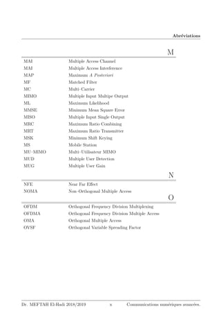 Abréviations
M
MAI Multiple Access Channel
MAI Multiple Access Interference
MAP Maximum A Posteriori
MF Matched Filter
MC Multi–Carrier
MIMO Multiple Input Multipe Output
ML Maximum Likelihood
MMSE Minimum Mean Square Error
MISO Multiple Input Single Output
MRC Maximum Ratio Combining
MRT Maximum Ratio Transmitter
MSK Minimum Shift Keying
MS Mobile Station
MU–MIMO Multi–Utilisateur MIMO
MUD Multiple User Detection
MUG Multiple User Gain
N
NFE Near Far Effect
NOMA Non–Orthogonal Multiple Access
O
OFDM Orthogonal Frequency Division Multiplexing
OFDMA Orthogonal Frequency Division Multiple Access
OMA Orthogonal Multiple Access
OVSF Orthogonal Variable Spreading Factor
Dr. MEFTAH El-Hadi 2018/2019 x Communications numériques avancées.
 