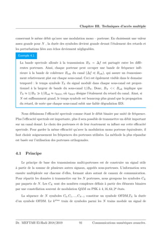 Chapitre III. Techniques d’accès multiple
conservant le même débit qu’avec une modulation mono – porteuse. En choisissant une valeur
assez grande pour N , la durée des symboles devient grande devant l’étalement des retards et
les perturbations liées aux échos deviennent négligeables.
Exemple 4.1
La bande spectrale allouée à la transmission BN = ∆f est partagée entre les diffé-
rentes porteuses. Ainsi, chaque porteuse peut occuper une bande de fréquence infé-
rieure à la bande de cohérence Bcoh du canal (∆f  Bcoh), qui assure un évanouisse-
ment relativement plat sur chaque sous-canal. Ceci est également visible dans le domaine
temporel : le temps symbole TN du signal modulé dans chaque sous-canal est propor-
tionnel à la largeur de bande du sous-canal 1/BN . Donc, BN  Bcoh implique que
TN ≈ 1/BN  1/Bcoh ≈ τRMS, où τRMS désigne l’étalement du retard du canal. Ainsi, si
N est suffisamment grand, le temps symbole est beaucoup plus grand que la propagation
du retard, de sorte que chaque sous-canal subit une faible dégradation IES.
Nous définissons l’efficacité spectrale comme étant le débit binaire par unité de fréquence.
Plus l’efficacité spectrale est importante, plus il sera possible de transmettre un débit important
sur un canal donné. Le choix des porteuses et de leur écartement va influer sur cette efficacité
spectrale. Pour garder la même efficacité qu’avec la modulation mono porteuse équivalente, il
faut choisir soigneusement les fréquences des porteuses utilisées. La méthode la plus répandue
est basée sur l’utilisation des porteuses orthogonales.
4.1 Principe
Le principe de base des transmissions multi-porteuses est de construire un signal utile
à partir de la somme de plusieurs autres signaux, appelés sous-porteuses. L’information sera
ensuite multiplexèe sur chacune d’elles, formant alors autant de canaux de communication.
Pour répartir les données à transmettre sur les N porteuses, nous groupons les symboles CK
par paquets de N. Les CK sont des nombres complexes définis à partir des éléments binaires
par une constellation souvent de modulation QAM ou PSK à 4, 16, 64, 2q
états.
La séquence de N symboles C0, C1, ..., CN−1 constitue un symbole OFDM,TN la durée
d’un symbole OFDM. Le kième
train de symboles parmi les N trains module un signal de
Dr. MEFTAH El-Hadi 2018/2019 91 Communications numériques avancées.
 