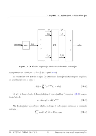 Chapitre III. Techniques d’accès multiple
S(n)
P
/
S
IFFT
S
/
P
C(n)
CN-1
(n)
C1
(n)
Bits à Transmettre
M-aire
C0
(n)
SN-1
(n)
S1
(n)
S0
(n)
Figure III.10: Schéma de principe du modulateur OFDM numérique.
sous porteuse est donné par : ∆f = 1
TN
(cf. Figure III.11).
En considérant tout d’abord le signal OFDM comme un simple multiplexage en fréquence,
on peut l’écrire sous la forme :
S(t) =
N−1
X
k=0
Cke2jπfkt
g(t − nTN ) (III.46)
Où g(t) la forme d’onde de la modulation et pour simplifier l’expression (III.46) on pose
tout d’abord :
ψn,k(t) = g(t − nTN )e2jπfkt
(III.47)
Afin de discriminer les porteuses à la fois en temps et en fréquence, on impose la contrainte
suivante : Z +∞
−∞
ψn,k(t) ψ∗
m,l(t) = Eψδm,n δk,l (III.48)
Dr. MEFTAH El-Hadi 2018/2019 93 Communications numériques avancées.
 