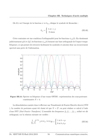 Chapitre III. Techniques d’accès multiple
Où Eψ est l’énergie de la fonction ψ et δm,n désigne le symbole de Kronecker :
δi,j =



1 si i = j
0 sinon
(III.49)
Cette contrainte est une condition d’orthogonalité pour les fonctions ψn,k(t). En choisissant
judicieusement g(t) et ∆f, les fonctions ψn,k(t) forment une base orthogonale de l’espace temps-
fréquence, ce qui permet de retrouver facilement les symboles et autorise donc un recouvrement
spectral sans perte de l’information.
Figure III.11: Spectre en fréquence d’une trame OFDM : reprèsentation des sous-porteuses
constituantes N = 4.
La démodulation consiste donc à effectuer une Transformée de Fourier Discrète directe(TFD
). Le nombre de porteuses ayant été choisi tel que N = 2n
, on peut réaliser ce calcul à l’aide
d’une FFT (Fast Fourier Transform). L’ensemble des frequences f0, f1, ..., fN−1 utilisé est dit
orthogonal, car la relation suivante est verifiée :
1
TN
Z t+TN
t
e2jπfkt
e−2jπfpt
dt =



1 si k = p
0 si k 6= p
(III.50)
Dr. MEFTAH El-Hadi 2018/2019 94 Communications numériques avancées.
 