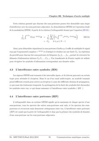 Chapitre III. Techniques d’accès multiple
Cette relation garantit que chacune des sous-porteuses pourra être demodulée sans risque
d’interference avec les sous-porteuses adjacentes. La demodulation OFDM est l’operation duale
de la modulation OFDM. A partir de la relation d’orthogonalité donneé par l’equation (III.50) :
1
TN
Z t+TN
t
S(u)e−2jπfpt
dt =
1
TN
N−1
X
k=0
Ck
Z t+TN
t
e2jπfkt
e−2jπfpt
du
!
(III.51)
= Cp, 0 ⩽ p ⩽ N − 1
Ainsi, pour démoduler séparément la sous-porteuse d’indice p, il suffit de multiplier le signal
reçu par l’exponentiel complexe e−2jπfpt
et d’intégrer le résultat sur une durée TN . La répétition
du procédé pour chacune des sous-porteuses de fréquence f0, f1, ..., fN−1 permet de retrouver les
éléments d’information initiaux C0, C1, ..., CN−1. Une transformée de Fourier rapide est utilisée
pour récupérer les symboles d’information correspondant aux données utiles.
4.3 L’interférence entre symboles (IES)
Les signaux OFDM sont transmis à des intervalles égaux, et ils doivent parcourir un certain
trajet pour atteindre le récepteur. Dans le cas d’un canal multi-trajets, un symbole transmis
prend différents retards pour arriver au récepteur à cause des différents chemins de propagation,
ce qui cause des étalements temporels. La prolongation de la durée des symboles fait chevaucher
les symboles entre eux, ce qui donne naissance à l’interférence entre symboles ( IES ).
4.4 L’interférence entre porteuses (IEP)
L’orthogonalité dans un système OFDM signifie qu’au maximum de chaque spectre d’une
sous-porteuse, tous les spectres des autres sous-porteuses sont nuls, et les spectres des sous-
porteuses se recouvrent mais demeurent orthogonaux entre eux. L’interférence entre porteuses
(IEP) est causée par la perte de l’orthogonalité et donc par la présence des symboles de données
d’une sous-porteuse sur les sous-porteuses adjacentes.
Dr. MEFTAH El-Hadi 2018/2019 95 Communications numériques avancées.
 