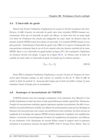 Chapitre III. Techniques d’accès multiple
4.5 L’intervalle de garde
Dans le but d’éviter l’utilisation d’égalisateurs de canaux et d’éviter la présence des inter-
férences, il suffit d’ajouter un intervalle de garde entre deux symboles OFDM transmis suc-
cessivement. Pour que cet intervalle de garde soit efficace, sa durée doit être au moins égale
à la durée de l’étalement des retards non négligeable du canal. Ainsi, les derniers échos du
premier symbole OFDM auront lieu durant cet intervalle, et le symbole OFDM suivant ne sera
plus perturbé . Généralement l’intervalle de garde évite l’IES et il conserve l’orthogonalité des
sous-porteuses seulement dans le cas où il est composé selon des derniers symboles de la trame
OFDM. Dans ce cas, l’intervalle est appelé préfixe cyclique (PC). Par conséquent, l’égalisation
au récepteur devient très simple. A partir de la figure III.12 , la relation entre la durée de
symbole (la durée utile) et l’intervalle de garde est donnèe par la relation suivante :
Ttot = TN + Tg (III.52)
Eviter IES et minimiser l’utilisation d’égalisation a un prix. Ce prix est l’exigence de trans-
mettre plus d’énergie, puisque on doit envoyer NS symbole au lieu de N. Mais il suffit de
rendre la durée de symbole Tu beaucoup plus longue que la durée du préfixe cyclique Tg pour
minimiser l’ajout d’énergie pour la transmission.
4.6 Avantages et inconvénients de l’OFDM
L’OFDM présente donc des avantages conséquents. Leur robustesse, leur efficacitè et leur
facilitè d’égalisation en font une forme d’onde particulièrement utilisée aujourd’hui. Néanmoins,
l’emploi de sous-porteuses multiples apporte également quelques inconvénients. En effet, la mo-
dulation est particulièrement sensible aux défauts de synchronisation ainsi qu’aux décalages en
fréquence des sous-porteuses tout comme aux interférences entre symboles. Les forts niveaux en
amplitude de l’enveloppe des signaux OFDM viennent également compliquer leur amplification
linéaire ; et nécessite un recul important à l’entrée de l’amplificateur de puissance, à la défaveur
de son rendement. Cette dynamique est souvent définie comme le rapport entre la puissance
maximum et la puissance moyenne du signal (PAPR :Peak to Average Power Ratio). Tous ces
Dr. MEFTAH El-Hadi 2018/2019 96 Communications numériques avancées.
 