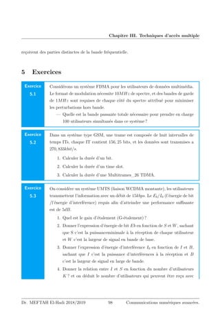 Chapitre III. Techniques d’accès multiple
reçoivent des parties distinctes de la bande fréquentielle.
5 Exercices
Exercice
5.1
Considérons un système FDMA pour les utilisateurs de données multimédia.
Le format de modulation nécessite 10MHz de spectre, et des bandes de garde
de 1MHz sont requises de chaque côté du spectre attribué pour minimiser
les perturbations hors bande.
— Quelle est la bande passante totale nécessaire pour prendre en charge
100 utilisateurs simultanés dans ce système ?
Exercice
5.2
Dans un système type GSM, une trame est composée de huit intervalles de
temps ITs, chaque IT contient 156, 25 bits, et les données sont transmises a
270, 833kbit/s.
1. Calculer la durée d’un bit.
2. Calculer la durée d’un time slot.
3. Calculer la durée d’une Multitrames_26 TDMA.
Exercice
5.3
On considère un système UMTS (liaison WCDMA montante), les utilisateurs
transmettent l’information avec un débit de 15kbps. Le Eb/I0 (l’énergie de bit
/l’énergie d’interférence) requis afin d’atteindre une performance suffisante
est de 5dB.
1. Quel est le gain d’étalement (G-étalement) ?
2. Donner l’expression d’énergie de bit Eb en fonction de S et W, sachant
que S c’est la puissanceminimale à la réception de chaque utilisateur
et W c’est la largeur de signal en bande de base.
3. Donner l’expression d’énergie d’interférence I0 en fonction de I et B,
sachant que I c’est la puissance d’interférences à la réception et B
c’est la largeur de signal en large de bande.
4. Donner la relation entre I et S en fonction du nombre d’utilisateurs
K ? et on déduit le nombre d’utilisateurs qui peuvent être reçu avec
Dr. MEFTAH El-Hadi 2018/2019 98 Communications numériques avancées.
 