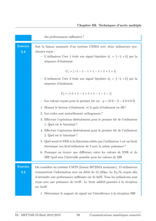 Chapitre III. Techniques d’accès multiple
des performances suffisantes ?
Exercice
5.4
Soit la liaison montante d’un système CDMA avec deux utilisateurs syn-
chrones reçus :
— L’utilisateur User 1 étale son signal bipolaire d1 = {−1, +1} par la
séquence d’étalement
C1 = [−1 − 1 − 1 + 1 − 1 + 1 + 1 + 1]
— L’utilisateur User 2 étale son signal bipolaire d2 = {−1, +1} par la
séquence d’étalement
C2 = [+1 + 1 − 1 + 1 + 1 − 1 − 1 − 1]
— Les valeurs reçues pour le premier bit est : y = [0 0 − 2 − 2 0 0 0 0]
1. Donner le facteur d’étalement, et le gain d’étalement en dB ?
2. Les codes sont mutuellement orthogonaux ?
3. Effectuer l’opération désétalement pour le premier bit de l’utilisateur
1. Quel est le bitestimé ?
4. Effectuer l’opération désétalement pour le premier bit de l’utilisateur
2. Quel est le bitestimé ?
5. Quel serait le SNR si la distorsion subite par l’utilisateur 1 est un bruit
thermique (au lieul’utilisateur de 2 avec la même puissance ?
6. Pourquoi on trouve une différence entre les valeurs de SNR et de
SIR ?quel sera l’intervalle possible pour les valeurs de SIR
Exercice
5.5
On considère un système UMTS (liaison WCDMA montante), 15 utilisateurs
transmettent l’information avec un débit de 12, 2kbps. Le Eb/N0 requis afin
d’atteindre une performance suffisante est de 6dB. Tous les utilisateurs sont
reçus avec une puissance de 1mW. Le bruit additif gaussien à la réception
est 5mW
1. Déterminer le rapport de signal sur l’interférence à la réception SIR
Dr. MEFTAH El-Hadi 2018/2019 99 Communications numériques avancées.
 