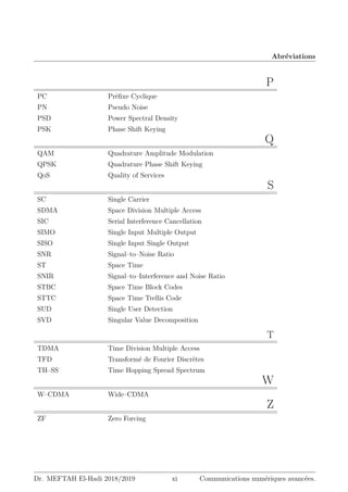 Abréviations
P
PC Préfixe Cyclique
PN Pseudo Noise
PSD Power Spectral Density
PSK Phase Shift Keying
Q
QAM Quadrature Amplitude Modulation
QPSK Quadrature Phase Shift Keying
QoS Quality of Services
S
SC Single Carrier
SDMA Space Division Multiple Access
SIC Serial Interference Cancellation
SIMO Single Input Multiple Output
SISO Single Input Single Output
SNR Signal–to–Noise Ratio
ST Space Time
SNIR Signal–to–Interference and Noise Ratio
STBC Space Time Block Codes
STTC Space Time Trellis Code
SUD Single User Detection
SVD Singular Value Decomposition
T
TDMA Time Division Multiple Access
TFD Transformé de Fourier Discrètes
TH–SS Time Hopping Spread Spectrum
W
W–CDMA Wide–CDMA
Z
ZF Zero Forcing
Dr. MEFTAH El-Hadi 2018/2019 xi Communications numériques avancées.
 