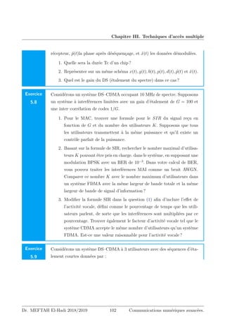 Chapitre III. Techniques d’accès multiple
récepteur, ṕ(t)la phase après déséquençage, et x́(t) les données démodulées.
1. Quelle sera la durée Tc d’un chip ?
2. Représenter sur un même schéma x(t), g(t), b(t), p(t), d(t), ṕ(t) et x́(t).
3. Quel est le gain du DS (étalement du spectre) dans ce cas ?
Exercice
5.8
Considérons un système DS–CDMA occupant 10 MHz de spectre. Supposons
un système à interférences limitées avec un gain d’étalement de G = 100 et
une inter–corrélation de codes 1/G.
1. Pour le MAC, trouver une formule pour le SIR du signal reçu en
fonction de G et du nombre des utilisateurs K. Supposons que tous
les utilisateurs transmettent à la même puissance et qu’il existe un
contrôle parfait de la puissance.
2. Basant sur la formule de SIR, rechercher le nombre maximal d’utilisa-
teurs K pouvant être pris en charge. dans le système, en supposant une
modulation BPSK avec un BER de 10−3
. Dans votre calcul de BER,
vous pouvez traiter les interférences MAI comme un bruit AWGN.
Comparer ce nombre K avec le nombre maximum d’utilisateurs dans
un système FDMA avec la même largeur de bande totale et la même
largeur de bande de signal d’information ?
3. Modifier la formule SIR dans la question (1) afin d’inclure l’effet de
l’activité vocale, défini comme le pourcentage de temps que les utili-
sateurs parlent, de sorte que les interférences sont multipliées par ce
pourcentage. Trouver également le facteur d’activité vocale tel que le
système CDMA accepte le même nombre d’utilisateurs qu’un système
FDMA. Est-ce une valeur raisonnable pour l’activité vocale ?
Exercice
5.9
Considérons un système DS–CDMA à 3 utilisateurs avec des séquences d’éta-
lement courtes données par :
Dr. MEFTAH El-Hadi 2018/2019 102 Communications numériques avancées.
 