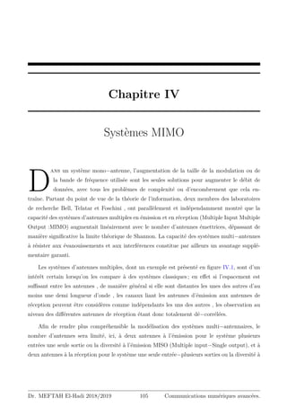 Chapitre IV
Systèmes MIMO
D
ans un système mono−antenne, l’augmentation de la taille de la modulation ou de
la bande de fréquence utilisée sont les seules solutions pour augmenter le débit de
données, avec tous les problèmes de complexité ou d’encombrement que cela en-
traîne. Partant du point de vue de la théorie de l’information, deux membres des laboratoires
de recherche Bell, Telatar et Foschini , ont parallèlement et indépendamment montré que la
capacité des systèmes d’antennes multiples en émission et en réception (Multiple Input Multiple
Output :MIMO) augmentait linéairement avec le nombre d’antennes émettrices, dépassant de
manière significative la limite théorique de Shannon. La capacité des systèmes multi−antennes
à résister aux évanouissements et aux interférences constitue par ailleurs un avantage supplé-
mentaire garanti.
Les systèmes d’antennes multiples, dont un exemple est présenté en figure IV.1, sont d’un
intérêt certain lorsqu’on les compare à des systèmes classiques ; en effet si l’espacement est
suffisant entre les antennes , de manière général si elle sont distantes les unes des autres d’au
moins une demi longueur d’onde , les canaux liant les antennes d’émission aux antennes de
réception peuvent être considères comme indépendants les uns des autres , les observation au
niveau des différentes antennes de réception étant donc totalement dé−corrélées.
Afin de rendre plus compréhensible la modélisation des systèmes multi−antennaires, le
nombre d’antennes sera limité, ici, à deux antennes à l’émission pour le système plusieurs
entrées une seule sortie ou la diversité à l’émission MISO (Multiple input−Single output), et à
deux antennes à la réception pour le système une seule entrée−plusieurs sorties ou la diversité à
Dr. MEFTAH El-Hadi 2018/2019 105 Communications numériques avancées.
 