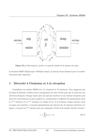 Chapitre IV. Systèmes MIMO
2
1 1
2
canal décodage
démodulation
codage
modulation
entréebinaire sortiebinaire
H
/S
/U
Figure IV.1: Fluctuations à petite et à grande échelle de la réponse du canal.
la réception SIMO (Single input−Multiple output), le principe étant identique pour un nombre
d’antennes plus important.
1 Diversité à l’émission et à la réception
Considérons un système MIMO avec Nr récepteurs et Nt émetteurs. Nous supposons que
la bande de fréquence utilisée pour la transmission est assez étroite pour que le canal soit non
sélectif en fréquence. Chaque trajet entre une antenne émettrice et une antenne réceptrice peut
alors être caractérisé par un gain complexe hj,i représentant le coefficient d’évanouissement entre
le iième
émetteur et le jième
récepteur (cf. Figure IV.2). A la réception, chaque antenne reçoit
la somme des symboles si transmis simultanément par chacune des Nt antennes émettrices. Le
signal rj reçu par la jième
antenne peut par conséquent s’écrire de la manière discrète suivante :
rj =
Nt
X
i=1
hj,isi + wj (IV.1)
Dr. MEFTAH El-Hadi 2018/2019 106 Communications numériques avancées.
 