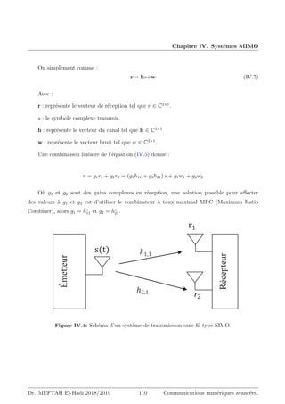 Chapitre IV. Systèmes MIMO
Ou simplement comme :
r = hs+w (IV.7)
Avec :
r : représente le vecteur de réception tel que r ∈ C2×1
.
s : le symbole complexe transmis.
h : représente le vecteur du canal tel que h ∈ C2×1
w : représente le vecteur bruit tel que w ∈ C2×1
.
Une combinaison linéaire de l’équation (IV.5) donne :
r = g1r1 + g2r2 = (g1h11 + g2h21) s + g1w1 + g2w2
Où g1 et g2 sont des gains complexes en réception, une solution possible pour affecter
des valeurs à g1 et g2 est d’utiliser le combinateur à taux maximal MRC (Maximum Ratio
Combiner), alors g1 = h∗
11 et g2 = h∗
21.
ܰ‫ݐ‬
”ͳ
‫ݏ‬ͳ
‫ݎ‬ʹ
‫ݏ‬ͳ
‫ݏ‬ͳ
‫ݏ‬ͳ
•ሺ–ሻ
݄ʹǡͳ
݄ͳǡͳ
Émetteur
Récepteur
IMO.
݄ͳǡܰ‫ݐ‬
݄ܰ‫ݎ‬ ǡܰ‫ݐ‬
݄ܰ‫ݎ‬ ǡͳ
݄ʹǡͳ
݄ͳǡͳ
ܰ‫ݎ‬
ܰ‫ݐ‬
Figure IV.4: Schéma d’un système de transmission sans fil type SIMO.
Dr. MEFTAH El-Hadi 2018/2019 110 Communications numériques avancées.
 