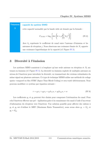 Chapitre IV. Systèmes MIMO
Théorème
3
capacité du système SIMO
cette capacité normaliée par la bande utile est donnée par la formule :
CSIMO = log2

det

1 + ρ
Nr
X
j=1
|hj|2



 (IV.8)
Avec hj représente le coefficient de canal entre l’antenne d’émission et les
antennes de réception j. Nous observons une croissance linaire de Nr apporte
une croissance logarithmique de la capacité.(cf. Figure IV.3).
3 Diversité à l’émission
Les systèmes MISO consistent à n’employer qu’une seule antenne en réception et Nt an-
tennes en émission (cf. Figure IV.5). La diversité en émission exploite de multiples antennes au
niveau de l’émetteur pour introduire la diversité, en transmettant des versions redondantes du
même signal sur plusieurs antennes. Ce type de technique MIMO utilise une méthode de codage
spatio−temporel en bloc STBC (Space Time Block Coding) et sera traité ultérieurement. Nous
pouvons modéliser ce système par équation suivante :
r = g1r1 + g2r2 = g1h11s1 + g2h12ss1 + w (IV.9)
Les coefficients g1 et g2 peuvent être choisis pour compenser l’atténuation du canal. Pour
cela l’émetteur effectue une pré – égalisation grâce à la connaissance du canal à l’aide d’un retour
d’information du récepteur vers l’émetteur. Une solution possible pour affecter des valeurs à
g1 et g2 est d’utiliser le MRT (Maximum Ratio Transmitter), nous avons alors g1 = h∗
11 et
g2 = h∗
12.
Dr. MEFTAH El-Hadi 2018/2019 111 Communications numériques avancées.
 