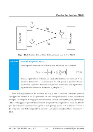 Chapitre IV. Systèmes MIMO
‫ܥ‬ ൌ ݈‫݃݋‬ʹሺͳ ൅ ߛȁ݄ȁʹሻ
݄ 
ܰ‫ݎ‬
”
‫ݏ‬ͳ
‫ݏ‬ͳ
‫ݏ‬ͳ
‫ݏ‬ʹ
‫ݏ‬ͳ
‫ݏ‬ͳ
݄ͳʹ
݄ͳͳ
Émetteur
Récepteur
type MISO.
Figure IV.5: Schéma d’un système de transmission sans fil type MISO.
Théorème
4
capacité du système MISO
cette capacité normaliée par la bande utile est donnée par la formule :
CMISO = log2

det

1 +
ρ
Nt
Nt
X
j=1
|hi|2



 (IV.10)
Avec hj représente le coefficient de canal entre l’antenne de réception et les
antennes d’émissions i. La division par Nt sert garder la puissance totale
en émission constante. Nous remarquons dans ce cas aussi une dépendance
logarithmique du nombre d’antennes Nt.(Figure IV.3).
Lors de l’implémentation des systèmes MIMO, et afin d’améliorer l’efficacité spectrale,
des approches différentes ont été proposées. La plus classique consiste à utiliser des antennes
multiples à la réception et d’appliquer un combinateur à taux maximal (MRC) aux signaux reçus
. Mais, cette approche présente l’inconvénient d’augmenter la complexité du récepteur. D’autre
part nous trouvons des techniques appelés « multiplexage spatial » et « diversité spatiale ».
La première a pour but d’augmenter la capacité, alors que la seconde s’attache à minimiser le
BER.
Dr. MEFTAH El-Hadi 2018/2019 112 Communications numériques avancées.
 