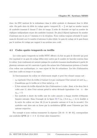 Chapitre IV. Systèmes MIMO
tème, les STC insèrent de la redondance dans le débit symbole et diminuent donc le débit
utile. On parle alors du débit de codage spatio−temporel Dc = k
T
est égal au nombre moyen
de symboles transmis k durant T slots de temps. L’ordre de diversité est égal au nombre de
répliques indépendants reçues des symboles transmis. De plus,il dépend également du nombre
d’antennes mis en jeu à l’ émission et à la réception. Nous voulons toujours atteindre le maxi-
mum de diversité avec le nombre d’antennes le plus réduit. Le gain de codage est le gain fourni
par le système de codage par rapport à un système non−codé.
4.1 Codes spatio–temporels en treillis
Les codes spatio–temporels en treillis STTC offrent à la fois un gain de diversité qui peut
être maximal et un gain de codage défini entre autres par le nombre de bascules contenu dans
le codeur. Leur rendement est unitaire puisque les symboles transmis simultanément à partir de
plusieurs antennes ont été construits à partir des mêmes bits d’informations présents à l’entrée
d’un codeur non systématique, i.e. sans rajout de bits de redondance. Les bits d’information
sont donc codés en temps et en espace.
Le fonctionnement du codeur est relativement simple et peut être résumé comme suit :
— φk représente l’état du treillis à l’instant k et par conséquent l’état suivant est noté φk+1.
— Considérons que le treillis est à l’état initial φk = 0.
— L’état suivant du treillis dépend des bits d’information à coder. Ainsi, si les deux bits à
coder sont 11, alors l’état suivant prend la valeur décimale équivalente c’est – à – dire
φk+1 = 3.
— Les symboles à droite du treillis sont les codes associés à chaque doublet d’éléments
binaires entrants. Dans l’exemple de la figure IV.7 (φk = 0 et φk+1 = 3) le doublet à
la sortie du codeur est donc 30 (3 sur la première antenne et 0 sur la seconde). Ces
symboles sont alors mis en forme par la modulation QPSK avant l’émission par leur
antenne respective .
Par exemple si nous voulons transmettre la séquence {10 01 11 00 01}, correspondant
aux symboles QPSK {2 1 3 0 1} il faut alors transmettre :
Dr. MEFTAH El-Hadi 2018/2019 114 Communications numériques avancées.
 