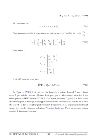 Chapitre IV. Systèmes MIMO
En remarquant que
r∗
2 = h∗
2s1 − h∗
1s2 + w∗
2 (IV.14)
Nous pouvons introduire le nouveau mot de code en réception ŕ qui fait intervenir


s1
s2

 :
ŕ =


r1
r∗
2

 =


h1 h2
h∗
2 −h∗
1




s1
s2

 +


w1
w∗
2

 (IV.15)
Nous posons :
C =


h1 h2
h∗
2 −h∗
1


C1 =


h1
h∗
2


C2 =


h2
−h∗
1


Il est intéressant de noter que :
CH
1 C2 = h∗
1h2 − h2h∗
1 = 0 (IV.16)
De l’équation (IV.16), il est clair que les colonnes de la matrice du canal C sont orthogo-
nales. À partir de là , nous en déduisons d’une part, que le code Alamouti appartient à une
classe spéciale de STBC nommée OSTBC et d’autre part, la matrice C peut être utilisée comme
Beamformer pour le décodage.Nous supposons le récepteur à l’information parfaite sur le canal
(CSI) ; c’est – à dire, le récepteur peut mesurer et déterminer h1 et h2, nous pouvons facilement
trouver les symboles estimés en multipliant l’équation (IV.15) par CH
, on aura comme premier
membre de l’équation résultante :
Dr. MEFTAH El-Hadi 2018/2019 117 Communications numériques avancées.
 