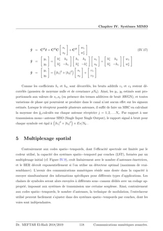 Chapitre IV. Systèmes MIMO
ŷ = CH
ŕ = CH
C


s1
s2

 + CH


w1
w∗
2

 (IV.17)
ŷ =


y1
y2

 =


h∗
1 h2
h∗
2 −h1




h1 h2
h∗
2 −h∗
1




s1
s2

 +


h∗
1 h2
h∗
2 −h1




w1
w∗
2


ŷ =


y1
y2

 =

|h1|2
+ |h2|2



s1
s2

 +


υ1
υ2


Comme les coefficients h1 et h2, sont décorrélés, les bruits additifs υ1 et υ2 restent dé-
corrélés (gaussien de moyenne nulle et de covariance ρN0). Ainsi, les y1, y2 estimés sont pro-
portionnels aux valeurs de s1,s2 (en présence des termes additives de bruit AWGN), et toutes
variations de phase qui pourraient se produire dans le canal n’ont aucun effet sur les signaux
estimés. Lorsque le récepteur possède plusieurs antennes, il suffit de faire un MRC en calculant
la moyenne des ŷj,calculés sur chaque antenne réceptrice j = 1, 2, . . . Nr. Par rapport à une
transmission mono−antenne SISO (Single Input Single Output), le rapport signal à bruit pour
chaque symbole est égal à

|h1|2
+ |h2|2

× Es/N0 .
5 Multiplexage spatial
Contrairement aux codes spatio−temporels, dont l’efficacité spectrale est limitée par le
codeur utilisé, la capacité des systèmes spatio−temporel par couches (LST), formées par un
multiplexage initial (cf. Figure IV.9), croît linéairement avec le nombre d’antennes émettrices,
et le BER décroît exponentiellement si l’on utilise un détecteur optimal (maximum de vrai-
semblance). L’avenir des communications numériques réside sans doute dans la capacité à
envoyer simultanément des informations spécifiques pour différents types d’applications. Les
chaînes de symboles seront alors envoyées à différents sous−canaux dédiés avec un codage ap-
proprié, imposant aux systèmes de transmission une certaine souplesse. Ainsi, contrairement
aux codes spatio−temporels, le nombre d’antennes, la technique de modulation, l’entrelaceur
utilisé peuvent facilement s’ajuster dans des systèmes spatio−temporels par couches, dont les
voies sont indépendantes.
Dr. MEFTAH El-Hadi 2018/2019 118 Communications numériques avancées.
 