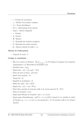 Notations
— ∗ : Produit de convolution
— | | : Module d’un nombre complexe
— k k : Norme Euclidienne
— det [ ] : Determinant d’une matrice
— diag [ ] : Matrice diagonale
— x : Scalaire
— x : Vecteur
— X : Matrice
— C : Ensemble des nombres complexes.
— N : Ensemble des entiers naturels
— In : Matrice identité de taille n × n.
Théorie de l’information
— Capacité de canal : C
Codage et modulation
— Bits de la source ou Données :
n
b(i)
o
i=0,Nb−1
, où Nb désigne la longueur de la séquence
(typiquement i.i.d. Bernouilli de probabilité 1/2)
— Symboles émis : {ak}k
— Signal émis : s(t) =
P
k akg(t − kTs)
— Filtre de mise en forme : g(t); h(t)
— Durée d’un symbole : Ts
— Temps–bit : Tb
— Rapidité de modulation : R
— Débit (bit utile) : Db = R/Tb
— Signal reçu : x(t) = s(t) + W(t)
— Bruit blanc gaussien de moyenne nulle et de niveau spectral N0
2
: W(t)
— Filtre de réception : hr(t)
— Signal après filtrage de réception : y(t) = (x ∗ hr)(t)
— Signal après échantillonnage : y(kTs) = (x ∗ hr)(kTs) (quand h ∗ hr satisfait le critère
de Nyquist, yk = sk + wk avec wk une gaussienne i.i.d. de moyenne nulle et de variance
N0
2
p (0))
Dr. MEFTAH El-Hadi 2018/2019 xiii Communications numériques avancées.
 