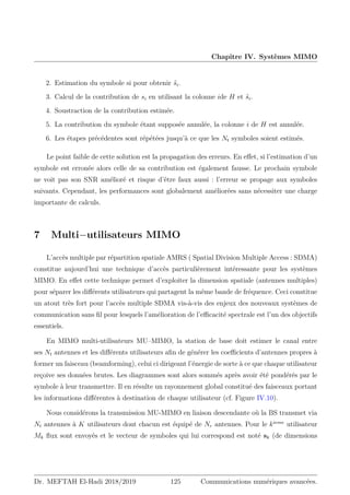 Chapitre IV. Systèmes MIMO
2. Estimation du symbole si pour obtenir ŝi.
3. Calcul de la contribution de si en utilisant la colonne ide H et ŝi.
4. Soustraction de la contribution estimée.
5. La contribution du symbole étant supposée annulée, la colonne i de H est annulée.
6. Les étapes précédentes sont répétées jusqu’à ce que les Nt symboles soient estimés.
Le point faible de cette solution est la propagation des erreurs. En effet, si l’estimation d’un
symbole est erronée alors celle de sa contribution est également fausse. Le prochain symbole
ne voit pas son SNR amélioré et risque d’être faux aussi : l’erreur se propage aux symboles
suivants. Cependant, les performances sont globalement améliorées sans nécessiter une charge
importante de calculs.
7 Multi−utilisateurs MIMO
L’accès multiple par répartition spatiale AMRS ( Spatial Division Multiple Access : SDMA)
constitue aujourd’hui une technique d’accès particulièrement intéressante pour les systèmes
MIMO. En effet cette technique permet d’exploiter la dimension spatiale (antennes multiples)
pour séparer les différents utilisateurs qui partagent la même bande de fréquence. Ceci constitue
un atout très fort pour l’accès multiple SDMA vis-à-vis des enjeux des nouveaux systèmes de
communication sans fil pour lesquels l’amélioration de l’efficacité spectrale est l’un des objectifs
essentiels.
En MIMO multi-utilisateurs MU–MIMO, la station de base doit estimer le canal entre
ses Nt antennes et les différents utilisateurs afin de générer les coefficients d’antennes propres à
former un faisceau (beamforming), celui ci dirigeant l’énergie de sorte à ce que chaque utilisateur
reçoive ses données brutes. Les diagrammes sont alors sommés après avoir été pondérés par le
symbole à leur transmettre. Il en résulte un rayonnement global constitué des faisceaux portant
les informations différentes à destination de chaque utilisateur (cf. Figure IV.10).
Nous considérons la transmission MU-MIMO en liaison descendante où la BS transmet via
Nt antennes à K utilisateurs dont chacun est équipé de Nr antennes. Pour le kieme
utilisateur
Mk flux sont envoyés et le vecteur de symboles qui lui correspond est noté sk (de dimensions
Dr. MEFTAH El-Hadi 2018/2019 125 Communications numériques avancées.
 