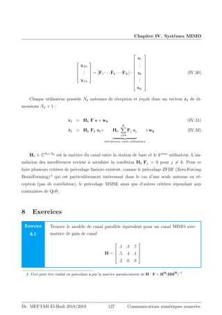 Chapitre IV. Systèmes MIMO





xNt
.
.
.
xNt





= [F1 · · · Fk · · · FK] ·












s1
.
.
.
sk
.
.
.
sK












(IV.30)
Chaque utilisateur possède Nk antennes de réception et reçoit donc un vecteur rk de di-
mensions Nk × 1 :
rk = Hk F s + wk (IV.31)
rk = Hk Fk sk+ Hk
K
X
j6=k
Fj sj
| {z }
interference entre utilisateurs
+wk (IV.32)
Hk ∈ CNt×Nk est la matrice du canal entre la station de base et le kiéme
utilisateur. L’an-
nulation des interférences revient à satisfaire la condition Hk Fj = 0 pour j 6= k. Pour ce
faire plusieurs critères de précodage linéaire existent, comme le précodage ZFBF (Zero-Forcing
BeamForming) 2
qui est particulièrement intéressant dans le cas d’une seule antenne en ré-
ception (pas de corrélation), le précodage MMSE ainsi que d’autres critères répondant aux
contraintes de QoS.
8 Exercices
Exercice
8.1
Trouver le modèle de canal parallèle équivalent pour un canal MIMO avec
matrice de gain de canal
H =





.1 .3 .7
.5 .4 .1
.2 .6 .8





2. Ceci peut être réalisé en précodant s par la matrice pseudo-inverse de H : F = HH
(HH
H
)
−l
Dr. MEFTAH El-Hadi 2018/2019 127 Communications numériques avancées.
 