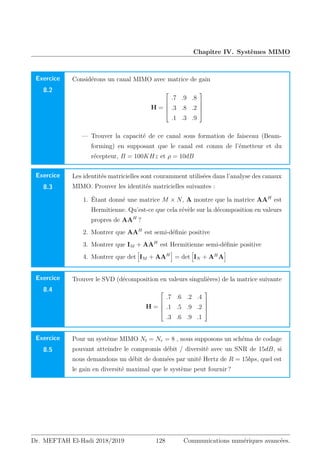 Chapitre IV. Systèmes MIMO
Exercice
8.2
Considérons un canal MIMO avec matrice de gain
H =





.7 .9 .8
.3 .8 .2
.1 .3 .9





— Trouver la capacité de ce canal sous formation de faisceau (Beam-
forming) en supposant que le canal est connu de l’émetteur et du
récepteur, B = 100KHz et ρ = 10dB
Exercice
8.3
Les identités matricielles sont couramment utilisées dans l’analyse des canaux
MIMO. Prouver les identités matricielles suivantes :
1. Étant donné une matrice M × N, A montre que la matrice AAH
est
Hermitienne. Qu’est-ce que cela révèle sur la décomposition en valeurs
propres de AAH
?
2. Montrer que AAH
est semi-définie positive
3. Montrer que IM + AAH
est Hermitienne semi-définie positive
4. Montrer que det
h
IM + AAH
i
= det
h
IN + AH
A
i
Exercice
8.4
Trouver le SVD (décomposition en valeurs singulières) de la matrice suivante
H =





.7 .6 .2 .4
.1 .5 .9 .2
.3 .6 .9 .1





Exercice
8.5
Pour un système MIMO Nt = Nr = 8 , nous supposons un schéma de codage
pouvant atteindre le compromis débit / diversité avec un SNR de 15dB, si
nous demandons un débit de données par unité Hertz de R = 15bps, quel est
le gain en diversité maximal que le système peut fournir ?
Dr. MEFTAH El-Hadi 2018/2019 128 Communications numériques avancées.
 