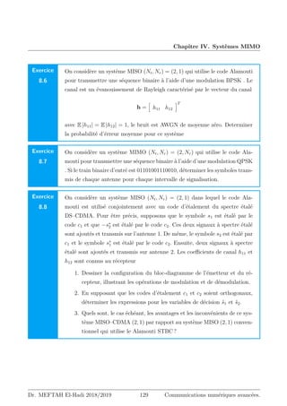 Chapitre IV. Systèmes MIMO
Exercice
8.6
On considère un système MISO (Nt, Nr) = (2, 1) qui utilise le code Alamouti
pour transmettre une séquence binaire à l’aide d’une modulation BPSK . Le
canal est un évanouissement de Rayleigh caractérisé par le vecteur du canal
h =
h
h11 h12
iT
avec E |h11| = E |h12| = 1, le bruit est AWGN de moyenne zéro. Determiner
la probabilité d’érreur moyenne pour ce système
Exercice
8.7
On considère un système MIMO (Nt, Nr) = (2, Nr) qui utilise le code Ala-
mouti pour transmettre une séquence binaire à l’aide d’une modulation QPSK
. Si le train binaire d’entré est 01101001110010, déterminer les symboles trans-
mis de chaque antenne pour chaque intervalle de signalisation.
Exercice
8.8
On considère un système MISO (Nt, Nr) = (2, 1) dans lequel le code Ala-
mouti est utilisé conjointement avec un code d’étalement du spectre étalé
DS–CDMA. Pour être précis, supposons que le symbole s1 est étalé par le
code c1 et que −s∗
2 est étalé par le code c2. Ces deux signaux à spectre étalé
sont ajoutés et transmis sur l’antenne 1. De même, le symbole s2 est étalé par
c1 et le symbole s∗
1 est étalé par le code c2. Ensuite, deux signaux à spectre
étalé sont ajoutés et transmis sur antenne 2. Les coefficients de canal h11 et
h12 sont connus au récepteur
1. Dessiner la configuration du bloc-diagramme de l’émetteur et du ré-
cepteur, illustrant les opérations de modulation et de démodulation.
2. En supposant que les codes d’étalement c1 et c2 soient orthogonaux,
déterminer les expressions pour les variables de décision ŝ1 et ŝ2.
3. Quels sont, le cas échéant, les avantages et les inconvénients de ce sys-
tème MISO–CDMA (2, 1) par rapport au système MISO (2, 1) conven-
tionnel qui utilise le Alamouti STBC ?
Dr. MEFTAH El-Hadi 2018/2019 129 Communications numériques avancées.
 