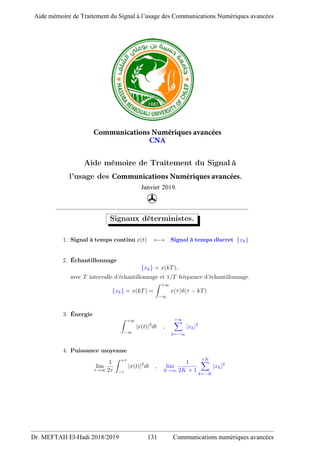 Communications Numériques avancées
CNA
Aide mémoire de Traitement du Signal à
l’usage des Communications Numériques avancées.
Janvier 2019.
'
Signaux déterministes.
1. Signal à temps continu x(t) ←→ Signal à temps discret {xk}
2. Échantillonnage
{xk} = x(kT),
avec T intervalle d’échantillonnage et 1/T fréquence d’échantillonnage.
{xk} = x(kT) =
Z +∞
−∞
x(τ)δ(τ − kT)
3. Énergie
Z +∞
−∞
|x(t)|2
dt ,
+∞
X
k=−∞
|xk|2
4. Puissance moyenne
lim
τ→∞
1
2τ
Z +τ
−τ
|x(t)|2
dt , lim
K→∞
1
2K + 1
+K
X
k=−K
|xk|2
Aide mémoire de Traitement du Signal à l’usage des Communications Numériques avancées
Dr. MEFTAH El-Hadi 2018/2019 131 Communications numériques avancées
 