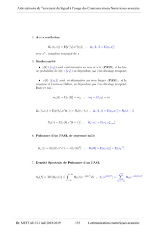 4. Autocorrélation
Rx(t1, t2) = E[x(t1).x∗
(t2)] , Rx(k, i) = E[xk.x∗
i ]
avec x∗ , complexe conjugué de x
5. Stationnarité
• x(t) ({xk}) sont «stationnaires au sens strict» (PASS), si les lois
de probabilité de x(t) ({xk}) ne dépendent pas d’un décalage temporel.
• x(t) ({xk}) sont «stationnaires au sens large» (PASL), si la
moyenne et l’autocorrélation, ne dépendent pas d’un décalage temporel.
Dans ce cas :
mx(t) = E[x(t)] = mx , mk = E[xk] = m
Rx(t1, t2) = E[x(t1).x∗
(t2)] = Rx(t1−t2) , Rx(k, i) = E[xk.x∗
i ] = Rx(k − i)
Rx(τ) = E[x(t).x∗
(t + τ)] , Rx(m) = E[xk.x∗
k+m]
6. Puissance d’un PASL de moyenne nulle
Rx(0) = E[x(t).x∗
(t)] = E[|x(t)|2
] , Rx(0) = E[xk.x∗
k] = E[|xk|2
]
7. Densité Spectrale de Puissance d’un PASL
Sx(f) = TF{Rx(τ)} =
Z +∞
−∞
Rx(τ)e−j2πfτ
dτ , Sx(ej2πfT
) =
+∞
X
m=−∞
Rme−j2πfmT
Aide mémoire de Traitement du Signal à l’usage des Communications Numériques avancées
Dr. MEFTAH El-Hadi 2018/2019 135 Communications numériques avancées
 