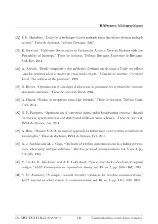 Références bibliographiques
[22] I. M. Mahafeno, “Étude de la technique d’accès multiple idma (interleave division multiple
access),” Thèse de doctorat, Télécom Bretagne, 2007.
[23] K. Ouertani, “Multi-user Detection for an Underwater Acoustic Network Modems with Low
Probability of Intercept,” Thèse de doctorat, Télécom Bretagne, Université de Bretagne-
Sud, Dec. 2013.
[24] A. Ahriche, “Étude comparative des méthodes d’estimation de canal à l’aide des pilotes
dans les systèmes ofdm à travers un canal multi-trajets,” Mémoire de maîtrise, Université
Laval, The address of the publisher, 1993.
[25] O. Berder, “Optimisation et stratégies d’allocation de puissance des systèmes de transmis-
sion multi-antennes,” Thèse de doctorat, Brest, 2002.
[26] A. Charaf, “Etudes de récepteurs mimo-ldpc itératifs,” Thèse de doctorat, Télécom Paris-
Tech, 2012.
[27] O. P. Pasquero, “Optimization of terrestrial digital video broadcasting systems : channel
estimation, synchronization and distributed multi-antennas schemes,” Thèse de doctorat,
INSA de Rennes, Jun. 2011.
[28] A. Roze, “Massive MIMO, an angular approach for future multi-user systems at millimetric
wavelenghts,” Thèse de doctorat, INSA de Rennes, Oct. 2016.
[29] G. J. Foschini and M. J. Gans, “On limits of wireless communications in a fading environ-
ment when using multiple antennas,” Wireless personal communications, vol. 6, no. 3, pp.
311–335, 1998.
[30] V. Tarokh, H. Jafarkhani, and A. R. Calderbank, “Space-time block codes from orthogonal
designs,” IEEE Transactions on information theory, vol. 45, no. 5, pp. 1456–1467, 1999.
[31] S. M. Alamouti, “A simple transmit diversity technique for wireless communications,”
IEEE Journal on selected areas in communications, vol. 16, no. 8, pp. 1451–1458, 1998.
Dr. MEFTAH El-Hadi 2018/2019 141 Communications numériques avancées.
 
