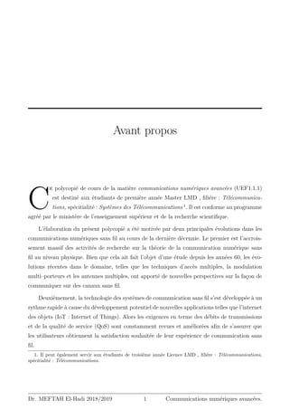 Avant propos
C
e polycopié de cours de la matière communications numériques avancées (UEF1.1.1)
est destiné aux étudiants de première année Master LMD , filiére : Télécommunica-
tions, spécitialité : Systèmes des Télécommunications 1
. Il est conforme au programme
agréé par le ministère de l’enseignement supérieur et de la recherche scientifique.
L’élaboration du présent polycopié a été motivée par deux principales évolutions dans les
communications numériques sans fil au cours de la dernière décennie. Le premier est l’accrois-
sement massif des activités de recherche sur la théorie de la communication numérique sans
fil au niveau physique. Bien que cela ait fait l’objet d’une étude depuis les années 60, les évo-
lutions récentes dans le domaine, telles que les techniques d’accès multiples, la modulation
multi–porteurs et les antennes multiples, ont apporté de nouvelles perspectives sur la façon de
communiquer sur des canaux sans fil.
Deuxièmement, la technologie des systèmes de communication sans fil s’est développée à un
rythme rapide à cause du développement potentiel de nouvelles applications telles que l’internet
des objets (IoT : Internet of Things). Alors les exigences en terme des débits de transmissions
et de la qualité de service (QoS) sont constamment revues et améliorées afin de s’assurer que
les utilisateurs obtiennent la satisfaction souhaitée de leur expérience de communication sans
fil.
1. Il peut également servir aux étudiants de troisième année Licence LMD , filiére : Télécommunications,
spécitialité : Télécommunications.
Dr. MEFTAH El-Hadi 2018/2019 1 Communications numériques avancées.
 