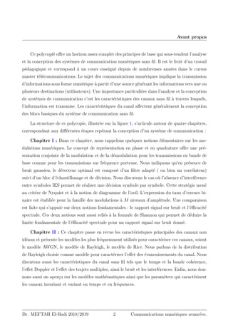Avant propos
Ce polycopié offre un horizon assez complet des principes de base qui sous-tendent l’analyse
et la conception des systèmes de communication numériques sans fil. Il est le fruit d’un travail
pédagogique et correspond à un cours enseigné depuis de nombreuses années dans le cursus
master télécommunications. Le sujet des communications numériques implique la transmission
d’informations sous forme numérique à partir d’une source générant les informations vers une ou
plusieurs destinations (utilisateurs). Une importance particulière dans l’analyse et la conception
de systèmes de communication c’est les caractéristiques des canaux sans fil à travers lesquels,
l’information est transmise. Les caractéristiques du canal affectent généralement la conception
des blocs basiques du système de communication sans fil.
La structure de ce polycopie, illustrée sur la figure 1, s’articule autour de quatre chapitres,
correspondant aux différentes étapes repérant la conception d’un systéme de communication :
Chapitre I : Dans ce chapitre, nous rappelons quelques notions élémentaires sur les mo-
dulations numériques. Le concept de représentation en phase et en quadrature offre une pré-
sentation conjointe de la modulation et de la démodulation pour les transmissions en bande de
base comme pour les transmissions sur fréquence porteuse. Nous indiquons qu’en présence de
bruit gaussien, le détecteur optimal est composé d’un filtre adapté ( ou bien un corrélateur)
suivi d’un bloc d’échantillonage et de décision. Nous discutons le cas où l’absence d’interférence
entre symboles IES permet de réaliser une décision symbole par symbole. Cette stratégie mené
au critère de Nyquist et à la notion de diagramme de l’oeil. L’expression du taux d’erreurs bi-
naire est établiée pour la famille des modulations à M niveaux d’amplitude. Une comparaison
est faite qui s’appuie sur deux notions fondamentales : le rapport signal sur bruit et l’éfficacité
spectrale. Ces deux notions sont aussi reliés à la formule de Shannon qui permet de déduire la
limite fondamentale de l’éfficacité spectrale pour un rapport signal sur bruit donné.
Chapitre II : Ce chapitre passe en revue les caractéristiques principales des canaux non
idéaux et présente les modèles les plus fréquemment utilisés pour caractériser ces canaux, soient
le modèle AWGN, le modèle de Rayleigh, le modèle de Rice. Nous parlons de la distribution
de Rayleigh choisie comme modèle pour caractériser l’effet des évanouissements du canal. Nous
discutons aussi les caractéristiques du canal sans fil tels que le temps et la bande cohérence,
l’effet Doppler et l’effet des trajets multiples, ainsi le bruit et les interférences. Enfin, nous don-
nons aussi un aperçu sur les modèles mathématiques ainsi que les paramètres qui caractérisent
les canaux invariant et variant en temps et en fréquences.
Dr. MEFTAH El-Hadi 2018/2019 2 Communications numériques avancées.
 