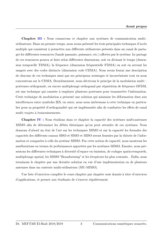 Avant propos
Chapitre III : Nous consacrons ce chapitre aux systèmes de communication multi–
utilisateurs. Dans un premier temps, nous avons présenté les trois principales techniques d’accès
multiple qui consistent à permettre aux différents utilisateurs présents dans un canal de parta-
ger les différentes ressources (bande passante, puissance, etc.) offertes par le système. Le partage
de ces ressources pourra se faire selon différentes dimensions, soit en divisant le temps (dimen-
sion temporelle TDMA), la fréquence (dimension fréquentielle FDMA) ou soit en servant les
usagers avec des codes distincts (dimension code CDMA). Nous avons fourni une description
de chacune de ces techniques ainsi que ses principaux avantages et inconvénients tout en nous
concentrons sur le CDMA. Deuxièmement, nous décrivons le principe de la modulation multi –
porteuses orthogonale, ou encore multiplexage orthogonal par répartition de fréquence OFDM,
est une technique qui consiste à employer plusieurs porteuses pour transmettre l’information.
Cette technique de modulation a présenté une solution qui minimise les déformation dues aux
interférences entre symboles IES, en outre, nous nous intéressons à cette technique en particu-
lier pour sa propriété d’orthogonalité qui est implémentée afin de combattre les effets de canal
multi–trajets à évanouissements.
Chapitre IV : Nous étudions dans ce chapitre la capacité des systèmes multi-antennes
MIMO afin de déterminer les débits théoriques qu’on peut attendre de ces systèmes. Nous
donnons d’abord un état de l’art sur les techniques MIMO et sur la capacité les formules des
capacités des différents canaux SISO et SIMO et MISO seront fournies par la théorie de l’infor-
mation et comparées à celle du système MIMO. Par cette notion de capacité, nous montrons les
améliorations en termes de performances apportées par les systèmes MIMO. Ensuite, nous pré-
sentons les différentes techniques à diversité d’espace en émission, de codages spatio-temporels,
multiplexage spatial, les MIMO Beamforming et les récepteurs les plus courants. . Enfin, nous
terminons le chapitre par une dernière solution en vue d’une implémentation en de plusieurs
antennes dans un contexte multi-utilisateurs (MU-MIMO).
Une liste d’exercices complète le cours chapitre par chapitre sont donnés à titre d’exercices
d’applications, et permet aux étudiants de s’exercer régulièrement.
Dr. MEFTAH El-Hadi 2018/2019 3 Communications numériques avancées.
 
