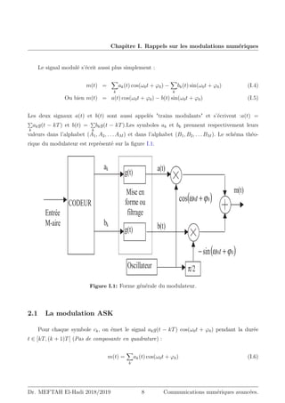 Chapitre I. Rappels sur les modulations numériques
Le signal modulé s’écrit aussi plus simplement :
m(t) =
X
k
ak(t) cos(ω0t + ϕ0) −
X
k
bk(t) sin(ω0t + ϕ0) (I.4)
Ou bien m(t) = a(t) cos(ω0t + ϕ0) − b(t) sin(ω0t + ϕ0) (I.5)
Les deux signaux a(t) et b(t) sont aussi appelés trains modulants et s’écrivent :a(t) =
P
k
akg(t − kT) et b(t) =
P
k
bkg(t − kT).Les symboles ak et bk prennent respectivement leurs
valeurs dans l’alphabet (A1, A2, . . . AM ) et dans l’alphabet (B1, B2, . . . BM ). Le schéma théo-
rique du modulateur est représenté sur la figure I.1.
ak
m(t)
( )
0
0
cos ϕ
ω +
t
( )
0
0
sin ϕ
ω +
− t
g(t)
g(t)
bk
CODEUR
π/2
Oscillateur
Mise en
forme ou
filtrage
Entrée
M-aire b(t)
a(t)
Figure I.1: Forme générale du modulateur.
2.1 La modulation ASK
Pour chaque symbole ck, on émet le signal akg(t − kT) cos(ω0t + ϕ0) pendant la durée
t ∈ [kT, (k + 1)T[ (Pas de composante en quadrature) :
m(t) =
X
k
ak(t) cos(ω0t + ϕ0) (I.6)
Dr. MEFTAH El-Hadi 2018/2019 8 Communications numériques avancées.
 