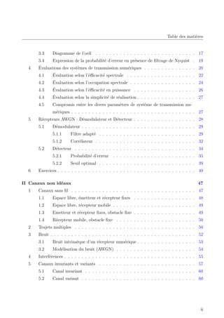 Table des matières
3.3 Diagramme de l’oeil . . . . . . . . . . . . . . . . . . . . . . . . . . . . . 17
3.4 Expression de la probabilité d’erreur en présence de filtrage de Nyquist . 19
4 Évaluations des systèmes de transmission numériques . . . . . . . . . . . . . . . 20
4.1 Évaluation selon l’éfficacité spectrale . . . . . . . . . . . . . . . . . . . . 22
4.2 Évaluation selon l’occupation spectrale . . . . . . . . . . . . . . . . . . . 24
4.3 Évaluation selon l’éfficacité en puissance . . . . . . . . . . . . . . . . . . 26
4.4 Évaluation selon la simplicité de réalisation . . . . . . . . . . . . . . . . . 27
4.5 Compromis entre les divers paramètres de système de transmission nu-
mériques . . . . . . . . . . . . . . . . . . . . . . . . . . . . . . . . . . . . 27
5 Récepteurs AWGN : Démodulateur et Détecteur . . . . . . . . . . . . . . . . . . 28
5.1 Démodulateur . . . . . . . . . . . . . . . . . . . . . . . . . . . . . . . . . 29
5.1.1 Filtre adapté . . . . . . . . . . . . . . . . . . . . . . . . . . . . 29
5.1.2 Corrélateur . . . . . . . . . . . . . . . . . . . . . . . . . . . . . 32
5.2 Détecteur . . . . . . . . . . . . . . . . . . . . . . . . . . . . . . . . . . . 34
5.2.1 Probabilité d’erreur . . . . . . . . . . . . . . . . . . . . . . . . 35
5.2.2 Seuil optimal . . . . . . . . . . . . . . . . . . . . . . . . . . . . 39
6 Exercices . . . . . . . . . . . . . . . . . . . . . . . . . . . . . . . . . . . . . . . . 40
II Canaux non idéaux 47
1 Canaux sans fil . . . . . . . . . . . . . . . . . . . . . . . . . . . . . . . . . . . . 47
1.1 Espace libre, émetteur et récepteur fixes . . . . . . . . . . . . . . . . . . 48
1.2 Espace libre, récepteur mobile . . . . . . . . . . . . . . . . . . . . . . . . 49
1.3 Emetteur et récepteur fixes, obstacle fixe . . . . . . . . . . . . . . . . . . 49
1.4 Récepteur mobile, obstacle fixe . . . . . . . . . . . . . . . . . . . . . . . 50
2 Trajets multiples . . . . . . . . . . . . . . . . . . . . . . . . . . . . . . . . . . . 50
3 Bruit . . . . . . . . . . . . . . . . . . . . . . . . . . . . . . . . . . . . . . . . . . 52
3.1 Bruit intrinsèque d’un récepteur numérique . . . . . . . . . . . . . . . . . 53
3.2 Modélisation du bruit (AWGN) . . . . . . . . . . . . . . . . . . . . . . . 54
4 Interférences . . . . . . . . . . . . . . . . . . . . . . . . . . . . . . . . . . . . . . 55
5 Canaux invariants et variants . . . . . . . . . . . . . . . . . . . . . . . . . . . . 57
5.1 Canal invariant . . . . . . . . . . . . . . . . . . . . . . . . . . . . . . . . 60
5.2 Canal variant . . . . . . . . . . . . . . . . . . . . . . . . . . . . . . . . . 60
ii
 
